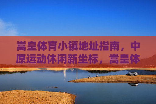 嵩皇体育小镇地址指南,中原运动休闲新坐标,嵩皇体育小镇地址指南,中原运动休闲新坐标 嵩皇体育小镇地址指南,中原运动休闲新坐标,嵩皇体育小镇地址指南,中原运动休闲新坐标