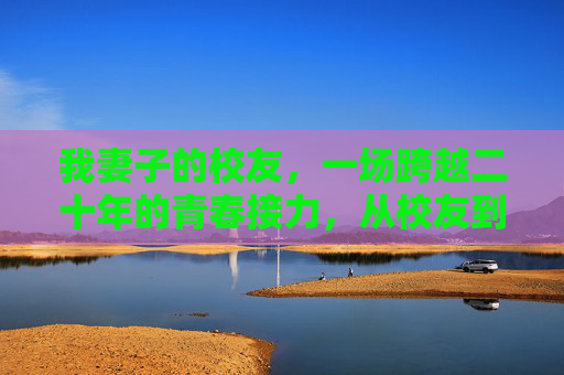我妻子的校友,一场跨越二十年的青春接力,从校友到身边,二十年的青春接力 我妻子的校友,一场跨越二十年的青春接力,从校友到身边,二十年的青春接力