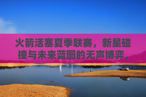 火箭活塞夏季联赛,新星碰撞与未来蓝图的无声博弈,新星碰撞与未来蓝图,火箭活塞夏季联赛的无声博弈 火箭活塞夏季联赛,新星碰撞与未来蓝图的无声博弈,新星碰撞与未来蓝图,火箭活塞夏季联赛的无声博弈