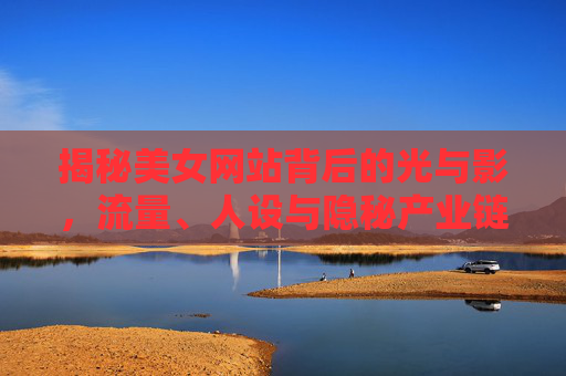 揭秘美女网站背后的光与影,流量、人设与隐秘产业链 揭秘美女网站背后的光与影,流量、人设与隐秘产业链