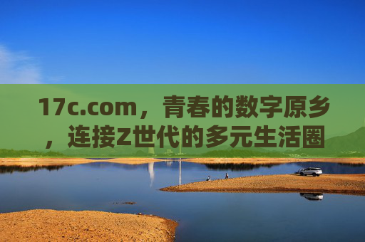 17c.com,青春的数字原乡,连接Z世代的多元生活圈,17c.com,Z世代的青春数字原乡与多元生活圈 17c.com,青春的数字原乡,连接Z世代的多元生活圈,17c.com,Z世代的青春数字原乡与多元生活圈