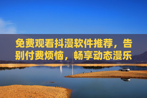 免费观看抖漫软件推荐,告别付费烦恼,畅享动态漫乐趣,免费抖漫软件推荐,告别付费,畅享动态漫乐趣 免费观看抖漫软件推荐,告别付费烦恼,畅享动态漫乐趣,免费抖漫软件推荐,告别付费,畅享动态漫乐趣