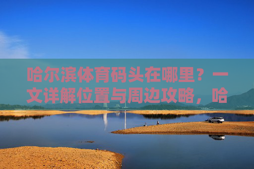 哈尔滨体育码头在哪里?一文详解位置与周边攻略,哈尔滨体育码头位置及周边攻略详解 哈尔滨体育码头在哪里?一文详解位置与周边攻略,哈尔滨体育码头位置及周边攻略详解