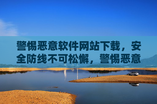 警惕恶意软件网站下载,安全防线不可松懈,警惕恶意软件网站下载,安全防线不可松懈 警惕恶意软件网站下载,安全防线不可松懈,警惕恶意软件网站下载,安全防线不可松懈