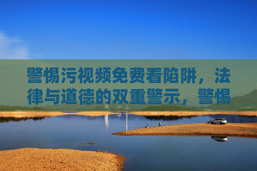 警惕污视频免费看陷阱,法律与道德的双重警示,警惕污视频免费看陷阱,法律与道德的双重警示 警惕污视频免费看陷阱,法律与道德的双重警示,警惕污视频免费看陷阱,法律与道德的双重警示