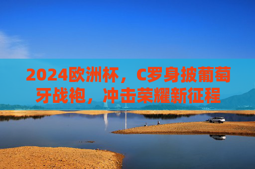 2024欧洲杯,C罗身披葡萄牙战袍,冲击荣耀新征程 2024欧洲杯,C罗身披葡萄牙战袍,冲击荣耀新征程