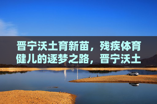 晋宁沃土育新苗,残疾体育健儿的逐梦之路,晋宁沃土育新苗,残疾健儿逐梦行 晋宁沃土育新苗,残疾体育健儿的逐梦之路,晋宁沃土育新苗,残疾健儿逐梦行