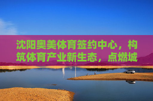 沈阳奥美体育签约中心,构筑体育产业新生态,点燃城市运动激情,沈阳奥美体育签约中心构筑体育产业新生态点燃城市运动激情 沈阳奥美体育签约中心,构筑体育产业新生态,点燃城市运动激情,沈阳奥美体育签约中心构筑体育产业新生态点燃城市运动激情
