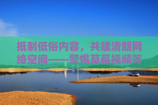 抵制低俗内容,共建清朗网络空间——警惕草莓视频等不良信息的危害,抵制草莓视频等低俗内容 共建清朗网络空间 抵制低俗内容,共建清朗网络空间——警惕草莓视频等不良信息的危害,抵制草莓视频等低俗内容 共建清朗网络空间