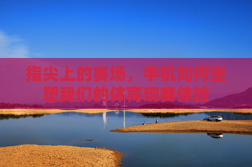指尖上的赛场,手机如何重塑我们的体育观赛体验 指尖上的赛场,手机如何重塑我们的体育观赛体验
