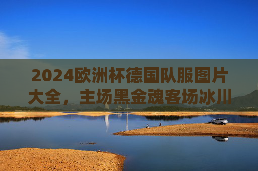 2024欧洲杯德国队服图片大全，主场黑金魂客场冰川蓝，战袍背后的设计美学与文化密码，2024欧洲杯德国战袍，黑金魂主场冰川蓝客场，设计美学与文化密码