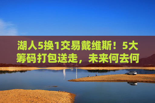 湖人5换1交易戴维斯！5大筹码打包送走，未来何去何从？湖人5换1交易戴维斯，5大筹码离队，未来何去何从？