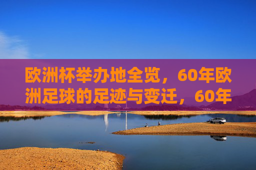 欧洲杯举办地全览，60年欧洲足球的足迹与变迁，60年欧洲杯举办地全览，足球足迹与变迁