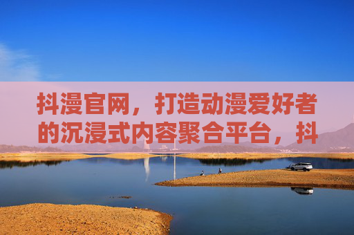 抖漫官网,打造动漫爱好者的沉浸式内容聚合平台,抖漫官网,动漫爱好者的沉浸式内容聚合平台 抖漫官网,打造动漫爱好者的沉浸式内容聚合平台,抖漫官网,动漫爱好者的沉浸式内容聚合平台