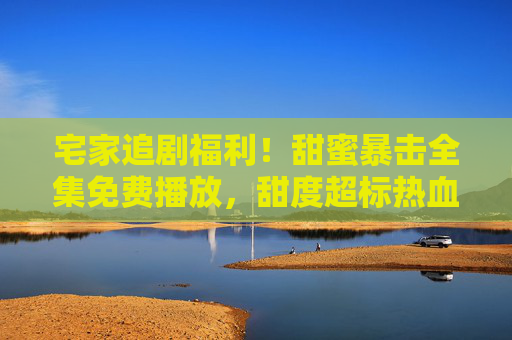 宅家追剧福利!甜蜜暴击全集免费播放,甜度超标热血来袭,宅家追剧福利!甜蜜暴击全集免费播放,甜度超标热血来袭 宅家追剧福利!甜蜜暴击全集免费播放,甜度超标热血来袭,宅家追剧福利!甜蜜暴击全集免费播放,甜度超标热血来袭