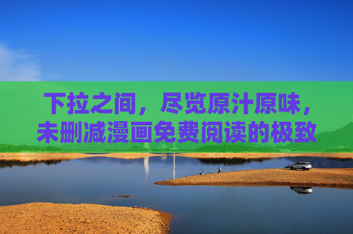 下拉之间，尽览原汁原味，未删减漫画免费阅读的极致体验，下拉尽览，原汁未删减漫画免费极致体验