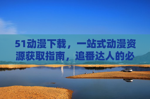51动漫下载，一站式动漫资源获取指南，追番达人的必备工具，51动漫下载，追番达人的一站式动漫资源获取工具