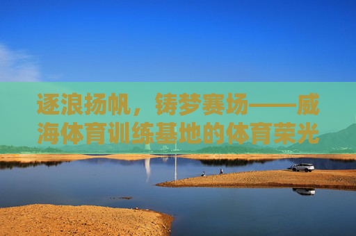 逐浪扬帆，铸梦赛场——威海体育训练基地的体育荣光与活力脉动，威海逐浪扬帆，赛场铸梦荣光