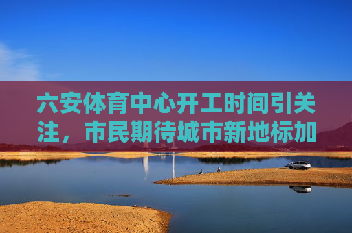 六安体育中心开工时间引关注，市民期待城市新地标加速落地，六安体育中心开工时间引关注，市民期待城市新地标加速落地