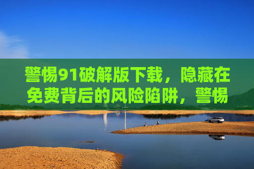 警惕91破解版下载，隐藏在免费背后的风险陷阱，警惕91破解版下载，免费背后的风险陷阱
