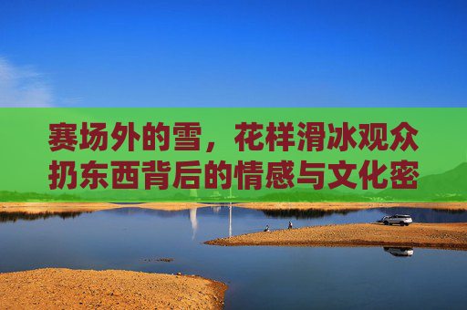 赛场外的雪，花样滑冰观众扔东西背后的情感与文化密码，赛场外的雪，花样滑冰观众扔东西的情感与文化密码