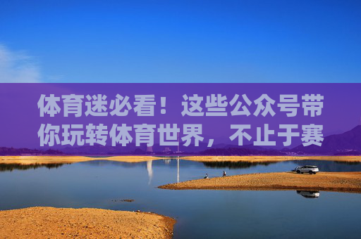 体育迷必看！这些公众号带你玩转体育世界，不止于赛事，体育迷必看，这些公众号带你玩转体育不止赛事