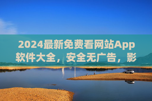 2024最新免费看网站App软件大全，安全无广告，影视资源一网打尽！2024最新免费安全无广告看网站App大全，影视资源一网打尽