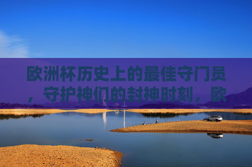 欧洲杯历史上的最佳守门员，守护神们的封神时刻，欧洲杯最佳门神，守护神们的封神时刻