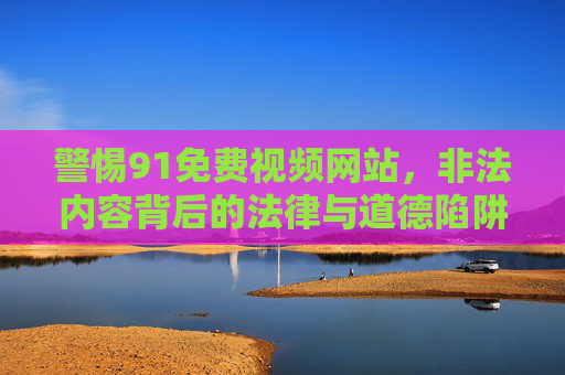 警惕91免费视频网站，非法内容背后的法律与道德陷阱，警惕91免费视频网站，非法内容背后的法律与道德陷阱