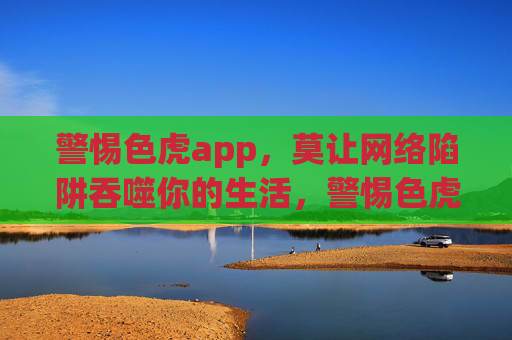 警惕色虎app，莫让网络陷阱吞噬你的生活，警惕色虎app，莫让网络陷阱吞噬你的生活
