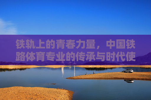 铁轨上的青春力量，中国铁路体育专业的传承与时代使命，铁轨青春，中国铁路体育专业的传承与使命