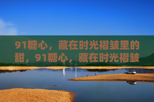 91糖心，藏在时光褶皱里的甜，91糖心，藏在时光褶皱里的甜