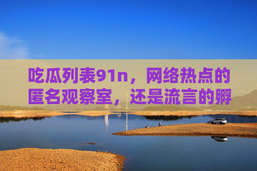 吃瓜列表91n，网络热点的匿名观察室，还是流言的孵化场？吃瓜列表91n，匿名观察室还是流言孵化场？