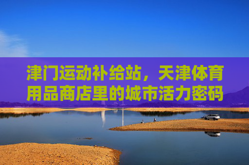 津门运动补给站，天津体育用品商店里的城市活力密码，津门运动补给站，天津体育用品商店的城市活力密码