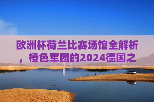 欧洲杯荷兰比赛场馆全解析，橙色军团的2024德国之旅，欧洲杯荷兰场馆全解析，橙色军团的2024德国之旅