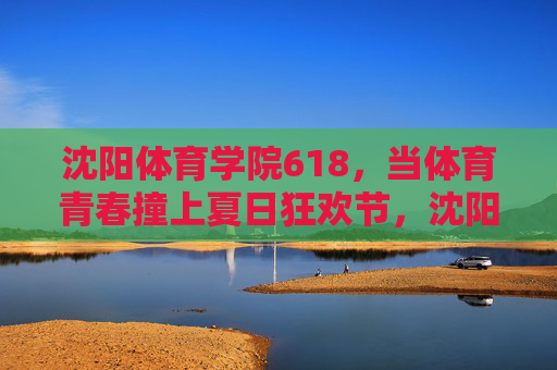 沈阳体育学院618，当体育青春撞上夏日狂欢节，沈阳体育学院618，体育青春撞上夏日狂欢，燃爆一夏