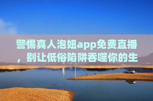 警惕真人泡妞app免费直播，别让低俗陷阱吞噬你的生活，警惕真人泡妞app免费直播低俗陷阱，别让生活被吞噬