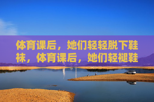 体育课后，她们轻轻脱下鞋袜，体育课后，她们轻褪鞋袜