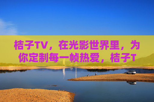 桔子TV，在光影世界里，为你定制每一帧热爱，桔子TV，定制光影，帧帧热爱