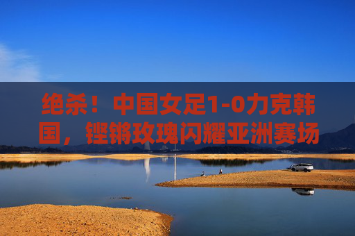 绝杀！中国女足1-0力克韩国，铿锵玫瑰闪耀亚洲赛场，绝杀！中国女足1-0力克韩国，铿锵玫瑰闪耀亚洲赛场