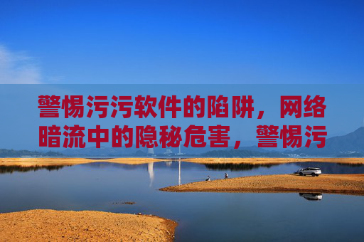 警惕污污软件的陷阱，网络暗流中的隐秘危害，警惕污污软件陷阱，网络暗流中的隐秘危害
