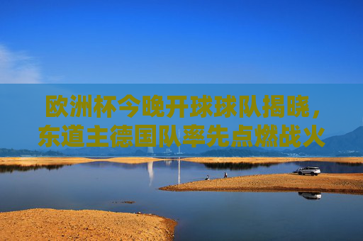 欧洲杯今晚开球球队揭晓，东道主德国队率先点燃战火！欧洲杯今晚开球 东道主德国队率先点燃战火