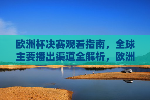 欧洲杯决赛观看指南，全球主要播出渠道全解析，欧洲杯决赛观看指南，全球主要播出渠道全解析