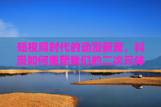 短视频时代的动漫新宠，抖漫如何重塑我们的二次元体验？抖漫，短视频时代的二次元体验重塑者