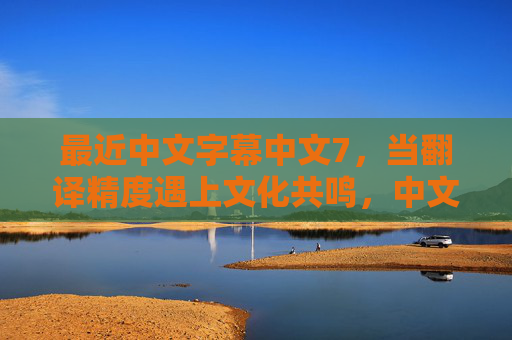 最近中文字幕中文7，当翻译精度遇上文化共鸣，中文内容的破圈密码，翻译精度与文化共鸣，中文内容的破圈密码