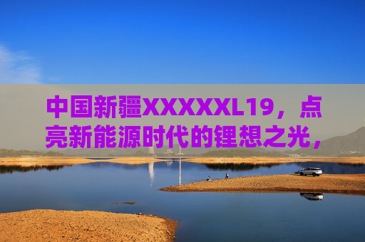 中国新疆XXXXXL19,点亮新能源时代的锂想之光,中国新疆XXXXXL19,点亮新能源时代的锂想之光 中国新疆XXXXXL19,点亮新能源时代的锂想之光,中国新疆XXXXXL19,点亮新能源时代的锂想之光