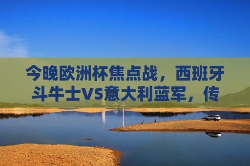 今晚欧洲杯焦点战,西班牙斗牛士VS意大利蓝军,传控与防守的艺术碰撞 今晚欧洲杯焦点战,西班牙斗牛士VS意大利蓝军,传控与防守的艺术碰撞