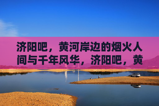 济阳吧,黄河岸边的烟火人间与千年风华,济阳吧,黄河岸边的烟火人间与千年风华 济阳吧,黄河岸边的烟火人间与千年风华,济阳吧,黄河岸边的烟火人间与千年风华