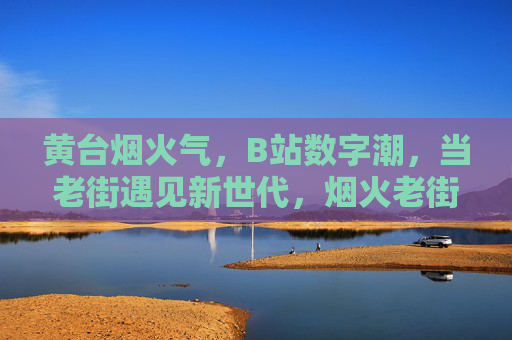 黄台烟火气,B站数字潮,当老街遇见新世代,烟火老街遇见数字新世代 黄台烟火气,B站数字潮,当老街遇见新世代,烟火老街遇见数字新世代