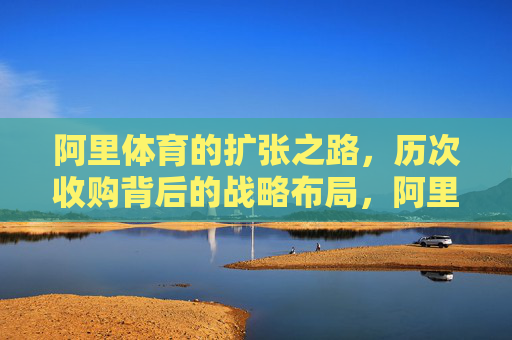 阿里体育的扩张之路,历次收购背后的战略布局,阿里体育的扩张,收购背后的战略布局 阿里体育的扩张之路,历次收购背后的战略布局,阿里体育的扩张,收购背后的战略布局